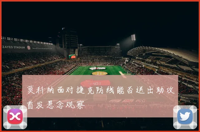 莫科纳面对捷克防线能否送出助攻首发悬念观察