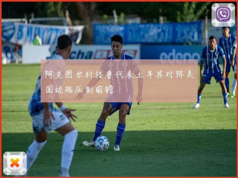 阿克图尔科格鲁代表土耳其对阵美国边路压制前瞻