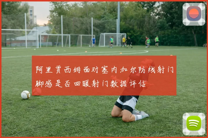 阿里贾西姆面对塞内加尔防线射门脚感是否回暖射门数据评估