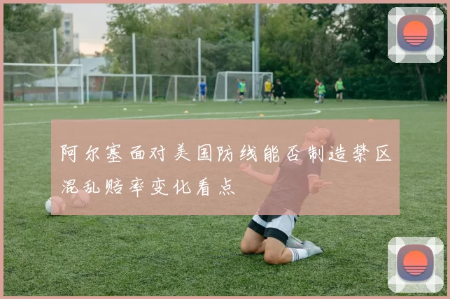 阿尔塞面对美国防线能否制造禁区混乱赔率变化看点