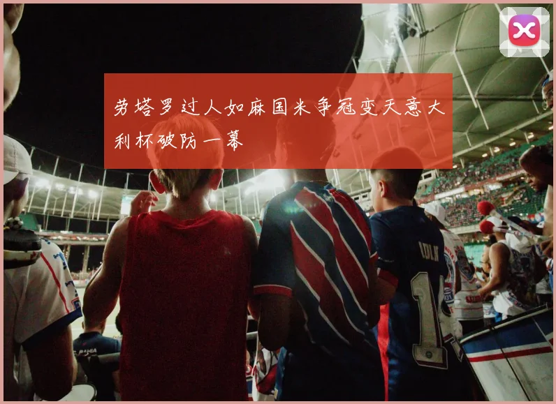 劳塔罗过人如麻国米争冠变天意大利杯破防一幕