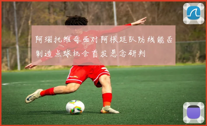 阿瑙托维奇面对阿根廷队防线能否制造点球机会首发悬念研判