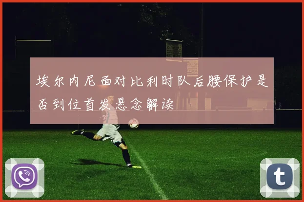 埃尔内尼面对比利时队后腰保护是否到位首发悬念解读