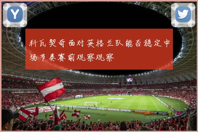 科瓦契奇面对英格兰队能否稳定中场节奏赛前观察观察