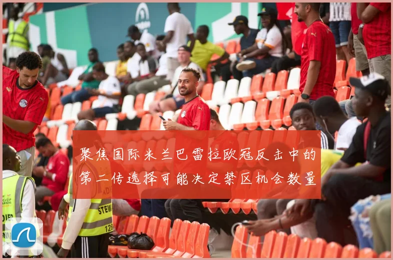 聚焦国际米兰巴雷拉欧冠反击中的第二传选择可能决定禁区机会数量