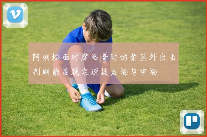 阿利松面对摩洛哥时的禁区外出击判断能否稳定连接后场与中场