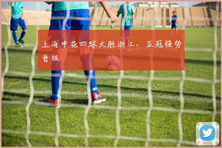 上海申花四球大胜浙江，亚冠强势晋级