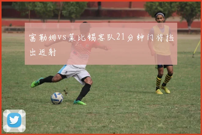 富勒姆vs莱比锡客队21分钟门将挡出近射