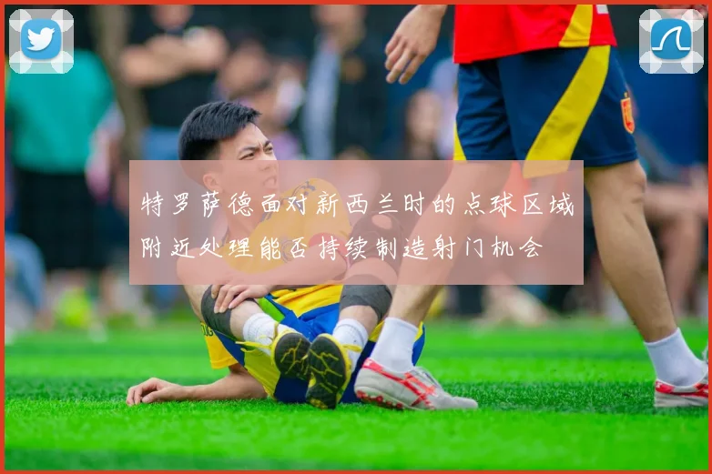 特罗萨德面对新西兰时的点球区域附近处理能否持续制造射门机会