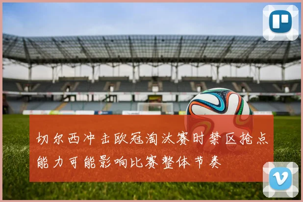 切尔西冲击欧冠淘汰赛时禁区抢点能力可能影响比赛整体节奏