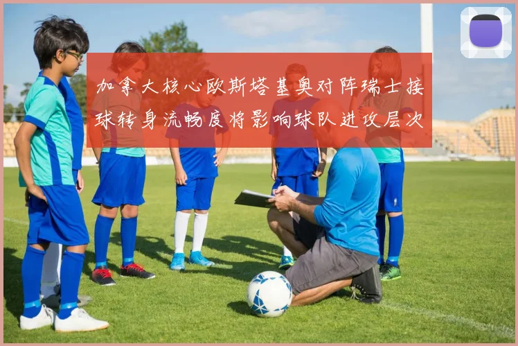 加拿大核心欧斯塔基奥对阵瑞士接球转身流畅度将影响球队进攻层次