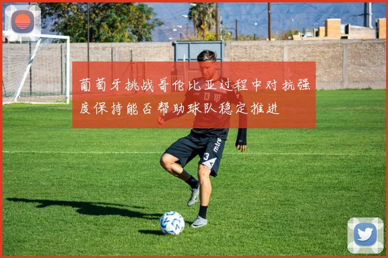 葡萄牙挑战哥伦比亚过程中对抗强度保持能否帮助球队稳定推进