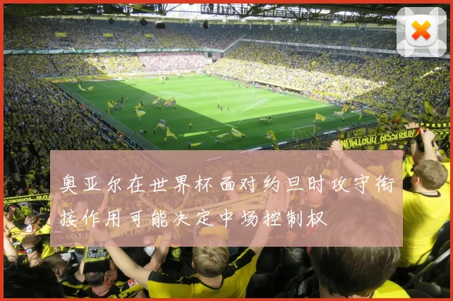 奥亚尔在世界杯面对约旦时攻守衔接作用可能决定中场控制权