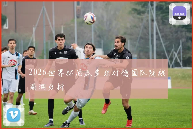 2026世界杯厄瓜多尔对德国队防线漏洞分析