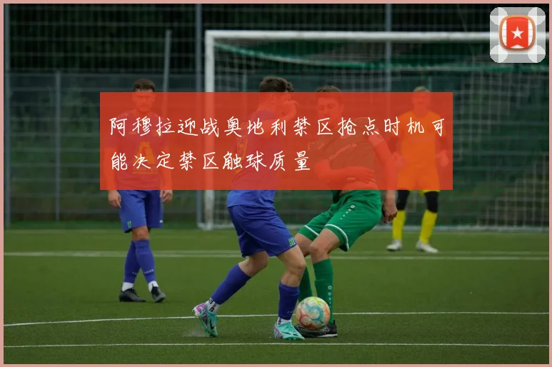 阿穆拉迎战奥地利禁区抢点时机可能决定禁区触球质量