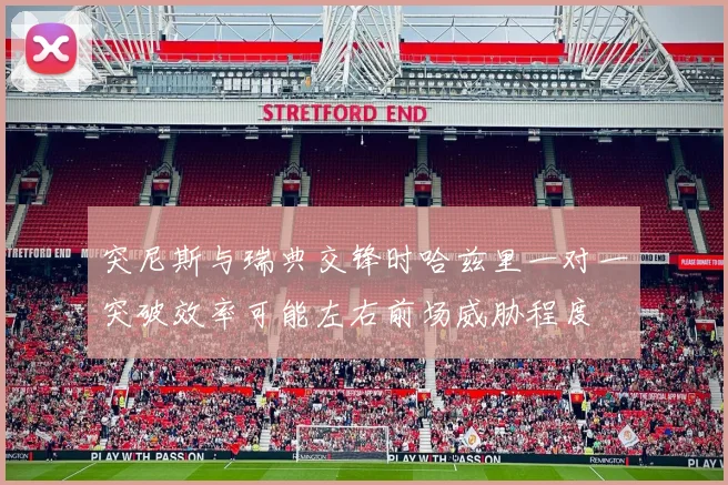 突尼斯与瑞典交锋时哈兹里一对一突破效率可能左右前场威胁程度