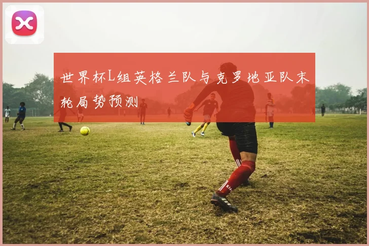 世界杯L组英格兰队与克罗地亚队末轮局势预测