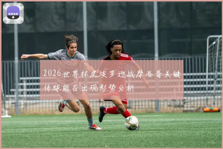2026世界杯皮埃罗迎战摩洛哥关键传球能否出现形势分析