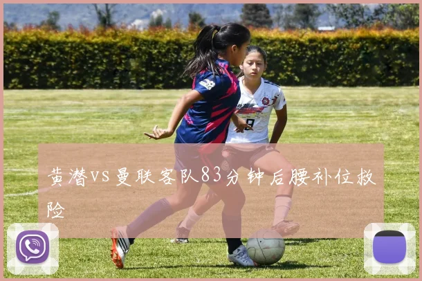 黄潜vs曼联客队83分钟后腰补位救险