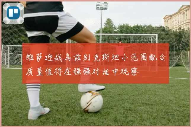 维萨迎战乌兹别克斯坦小范围配合质量值得在强强对话中观察