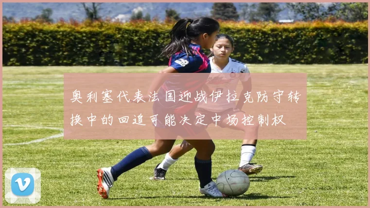 奥利塞代表法国迎战伊拉克防守转换中的回追可能决定中场控制权