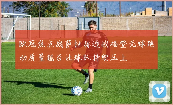 欧冠焦点战萨拉赫迎战福登无球跑动质量能否让球队持续压上