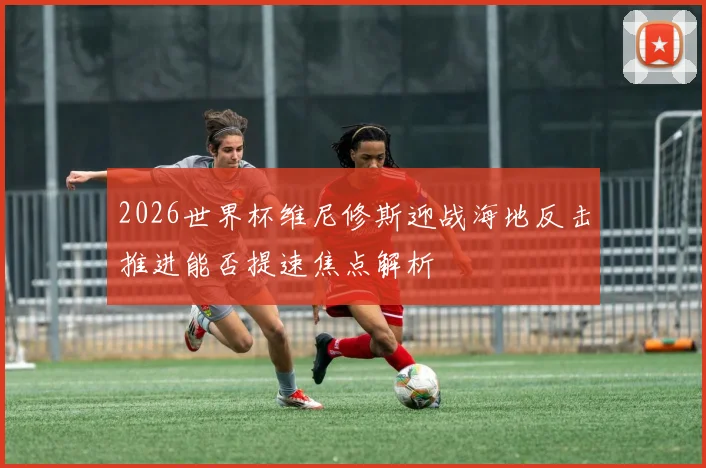 2026世界杯维尼修斯迎战海地反击推进能否提速焦点解析