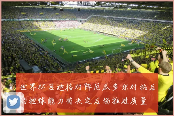 世界杯吕迪格对阵厄瓜多尔对抗后的控球能力将决定后场推进质量