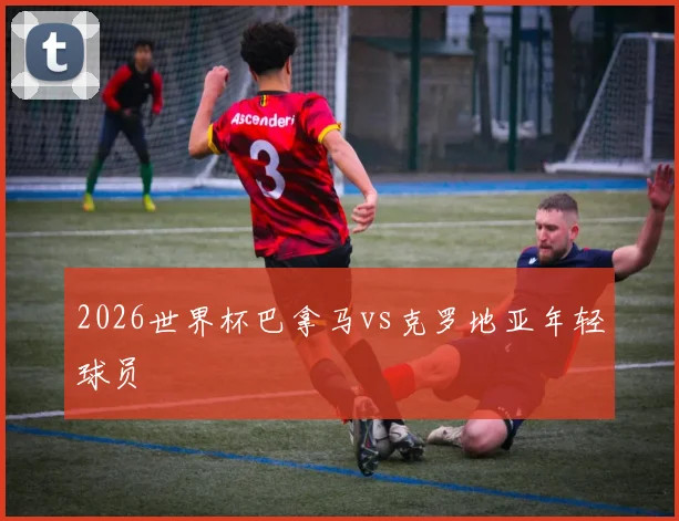 2026世界杯巴拿马vs克罗地亚年轻球员