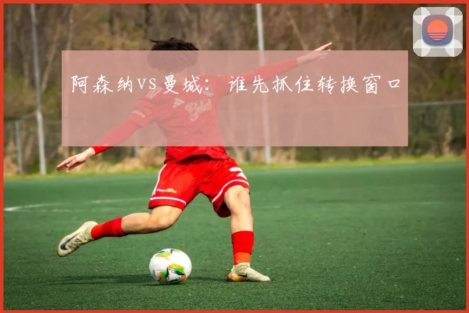 阿森纳vs曼城:谁先抓住转换窗口