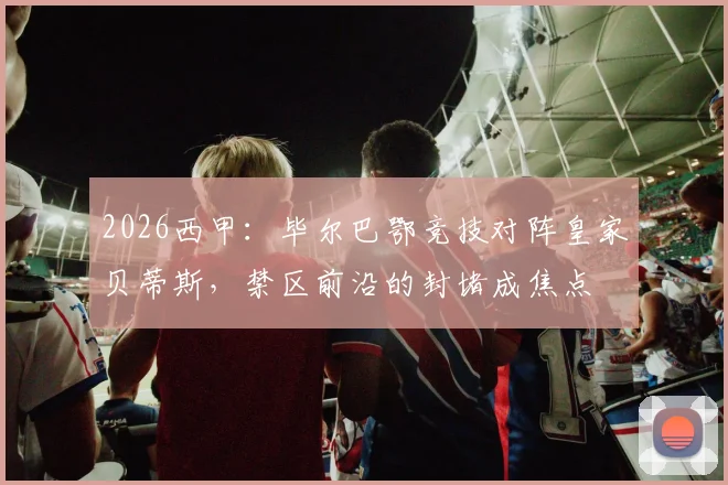 2026西甲:毕尔巴鄂竞技对阵皇家贝蒂斯,禁区前沿的封堵成焦点