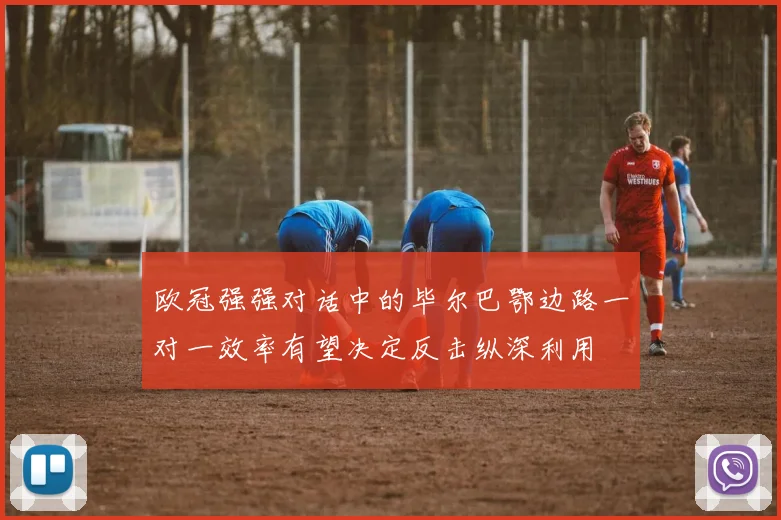 欧冠强强对话中的毕尔巴鄂边路一对一效率有望决定反击纵深利用